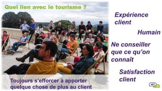 Quel lien avec le tourisme ?
Satisfaction
client
Ne conseiller
que ce qu’on
connaît
	
Humain
	
Expérience
client
	
Toujours s’efforcer à apporter
quelque chose de plus au client
 