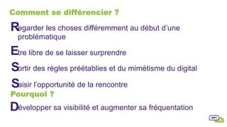 Comment se différencier ?
egarder les choses différemment au début d’une
problématique
tre libre de se laisser surprendre
ortir des règles préétablies et du mimétisme du digital
aisir l’opportunité de la rencontre
R
E
S
S
Pourquoi ?
évelopper sa visibilité et augmenter sa fréquentationD
 