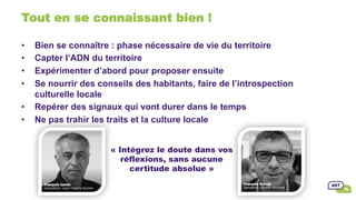 Tout en se connaissant bien !
•  Bien se connaître : phase nécessaire de vie du territoire
•  Capter l’ADN du territoire
•  Expérimenter d’abord pour proposer ensuite
•  Se nourrir des conseils des habitants, faire de l’introspection
culturelle locale
•  Repérer des signaux qui vont durer dans le temps
•  Ne pas trahir les traits et la culture locale
« Intégrez le doute dans vos
réflexions, sans aucune
certitude absolue »
 
