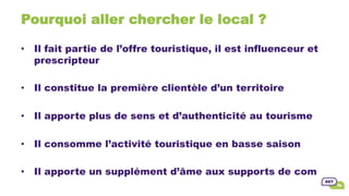 Pourquoi aller chercher le local ?
•  Il fait partie de l’offre touristique, il est influenceur et
prescripteur
•  Il constitue la première clientèle d’un territoire
•  Il apporte plus de sens et d’authenticité au tourisme
•  Il consomme l’activité touristique en basse saison
•  Il apporte un supplément d’âme aux supports de com
 