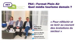 PA4 : Format Plein Air
Quel média tourisme demain ?
François	Perroy	
@fperroy	@Agitateurs	
Jean-Luc	Boulin	
@jeanLucBoulin		
« Pour réfléchir et
se tenir au courant
des évolutions du
secteur »
	
Hermine	de	
Saint	Albin	
@Hdesaintalbin	
 