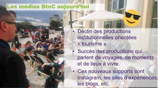 Les médias BtoC aujourd’hui
•  Déclin des productions
institutionnelles orientées
« tourisme »
•  Succès des productions qui
parlent de voyages, de moments
et de lieux à vivre.
•  Ces nouveaux supports sont
Instagram, les sites d’expériences,
les blogs, etc.
 