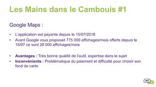 Les Mains dans le Cambouis #1
Google Maps :
•  L’application est payante depuis le 15/07/2018
•  Avant Google vous proposait 775 000 affichages/mois offerts depuis le
15/07 ce sont 28 000 affichages/mois
•  Avantages : Très bonne qualité de l’outil, expertise dans le sujet
•  Inconvénients : Problématique du paiement et difficulté pour choisir son
fond de carte
 