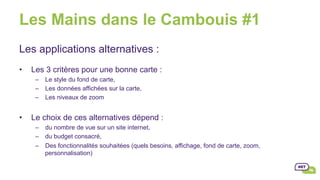 Les Mains dans le Cambouis #1
•  Le choix de ces alternatives dépend :
–  du nombre de vue sur un site internet,
–  du budget consacré,
–  Des fonctionnalités souhaitées (quels besoins, affichage, fond de carte, zoom,
personnalisation)
Les applications alternatives :
•  Les 3 critères pour une bonne carte :
–  Le style du fond de carte,
–  Les données affichées sur la carte,
–  Les niveaux de zoom
 
