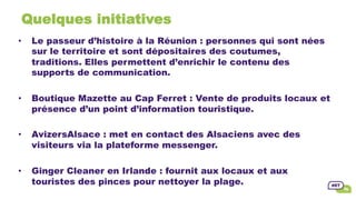 Quelques initiatives
•  Le passeur d’histoire à la Réunion : personnes qui sont nées
sur le territoire et sont dépositaires des coutumes,
traditions. Elles permettent d’enrichir le contenu des
supports de communication.
•  Boutique Mazette au Cap Ferret : Vente de produits locaux et
présence d’un point d’information touristique.
•  AvizersAlsace : met en contact des Alsaciens avec des
visiteurs via la plateforme messenger.
•  Ginger Cleaner en Irlande : fournit aux locaux et aux
touristes des pinces pour nettoyer la plage.
 