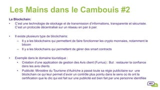 Les Mains dans le Cambouis #2
La Blockchain:
•  C’est une technologie de stockage et de transmission d’informations, transparente et sécurisée.
C’est un protocole décentralisé sur un réseau en pair à pair.
•  Il existe plusieurs type de blockchains:
–  Il y a les blockchains qui permettent de faire fonctionner les crypto monnaies, notamment le
bitcoin
–  Il y a les blockchains qui permettent de gérer des smart contracts
•  Exemple dans le domaine touristique :
•  Création d’une application de gestion des Avis client (Furrius) : But : restaurer la confiance
dans les avis clients
•  Publicité: Ministère du Tourisme d’Autriche a passé toute sa régie publicitaire sur une
blockchain ce qui leur permet d’avoir un contrôle plus pointu dans le sens où ils ont la
certification que le clic qui est fait sur une publicité est bien fait par une personne identifiée
 