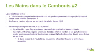 Les Mains dans le Cambouis #2
La neutralité du web :
•  « C’est le fait de protéger le consommateur du fait que les opérateurs font payer plus pour avoir
accès à des services différenciés »
•  En France, c’est un principe qui est inscrit dans la loi depuis 2016
•  Quelle implication pour les acteurs du tourisme ?
–  Le wifi public : vous êtes soumis aux mêmes règles que les fournisseurs d’accès
–  Exemple: Air France propose un service d’accès à internet pendant le vol gratuit qui donne
accès aux messageries instantanées mais en payant plus il est possible d’avoir accès à plus
de services
•  à Dans ce cas là, le neutralité du net, comme elle est écrite dans la loi n’est pas
respectée.
 