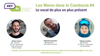 Les Mains dans le Cambouis #4 	
Le	vocal	de	plus	en	plus	présent		
Olivier	Guérin	
@ouisncf	
Oui.sncf	–	Responsable	
design	d’Expérience	
utilisateur	digital	
Sébastien	Gonzalez	
@sebgonza	
Envol	digital-Consultant	
Thibaut	Loubère	
@thibaut		
Val	Thorens	-	Responsable	
Marketing	Digital	
«	Google	recommande	fortement	de	s'intéresser	de	près	au	référencement	vocal	qui	diffèrent	de	celui	
habituellement	pratiqué	».		
 