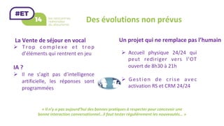 Des	évolutions	non	prévus	
La	Vente	de	séjour	en	vocal	
«	Il	n’y	a	pas	aujourd’hui	des	bonnes	pratiques	à	respecter	pour	concevoir	une	
bonne	interaction	conversationnel…il	faut	tester	régulièrement	les	nouveautés…	»	
Ø  Trop	 complexe	 et	 trop	
d’éléments	qui	rentrent	en	jeu	
	
IA	?	
Ø  Il	 ne	 s’agit	 pas	 d’intelligence	
artificielle,	 les	 réponses	 sont	
programmées	
Un	projet	qui	ne	remplace	pas	l’humain	
Ø  Accueil	 physique	 24/24	 qui	
peut	 rediriger	 vers	 l’OT	
ouvert	de	8h30	à	21h	
Ø  Gestion	 de	 crise	 avec	
activation	RS	et	CRM	24/24	
 
