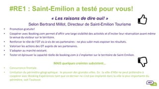 #RE1 : Saint-Emilion a testé pour vous!
« Les raisons de dire oui! »
Selon Bertrand Millot, Directeur de Saint-Emilion Tourisme
•  Promotion	gratuite!		
•  Coopérer	avec	Booking.com	permet	d’offrir	une	large	visibilité	des	activités	et	d’inciter	leur	réservation	avant	même	
la	venue	du	visiteur	sur	le	territoire.	
•  Renforcer	le	rôle	de	l’OT	vis-à-vis	de	ses	partenaires	:	ne	plus	subir	mais	exposer	les	résultats.		
•  Valoriser	les	actions	des	OT	auprès	de	ses	partenaires.	
•  S’adapter	au	marché	existant.		
•  Tester	et	éprouver	la	capacité	réelle	de	booking.com	à	s’implanter	sur	le	territoire	de	Saint-Emilion.	
MAIS	quelques	craintes	subsistent…	
•  Concurrence	frontale.	
•  Limitation	du	périmètre	géographique	:	le	pouvoir	des	grandes	villes.	Ex	:	la	ville	d’Albi	ne	peut	prétendre	à	
coopérer	avec	Booking	Expériences	tant	que	ce	dernier	ne	s’est	pas	implanté	dans	la	ville	la	plus	importante	du	
périmètre,	soit	Toulouse.	
 