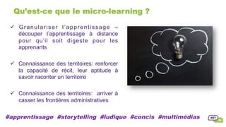 Qu’est-ce que le micro-learning ?
ü  Granulariser l’apprentissage –
découper l’apprentissage à distance
pour qu’il soit digeste pour les
apprenants
ü  Connaissance des territoires: renforcer
la capacité de récit, leur aptitude à
savoir raconter un territoire
ü  Connaissance des territoires: arriver à
casser les frontières administratives
#apprentissage #storytelling #ludique #concis #multimédias
 