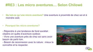 #RE3 : Les micro aventures… Selon Chilowé
•  Qu’est-ce qu’une micro aventure? Une aventure à proximité de chez soi et à
moindre coût.
•  Pourquoi les micro aventures?
- Répondre à une tendance de fond sociétal :
citadins en quête d’aventure outdoor.
- Vivre une aventure près de chez soi sans avoir
besoin de partir loin.
- Besoin de reconnexion avec la nature : mieux la
connaître et la respecter.
	
 