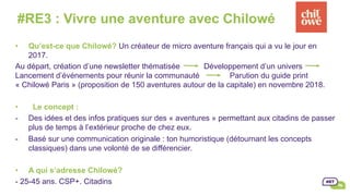 •  Qu’est-ce que Chilowé? Un créateur de micro aventure français qui a vu le jour en
2017.
Au départ, création d’une newsletter thématisée Développement d’un univers
Lancement d’événements pour réunir la communauté Parution du guide print
« Chilowé Paris » (proposition de 150 aventures autour de la capitale) en novembre 2018.
•  Le concept :
-  Des idées et des infos pratiques sur des « aventures » permettant aux citadins de passer
plus de temps à l’extérieur proche de chez eux.
-  Basé sur une communication originale : ton humoristique (détournant les concepts
classiques) dans une volonté de se différencier.
•  A qui s’adresse Chilowé?
- 25-45 ans. CSP+. Citadins
#RE3 : Vivre une aventure avec Chilowé
 