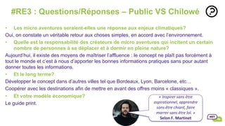 •  Les micro aventures seraient-elles une réponse aux enjeux climatiques?
Oui, on constate un véritable retour aux choses simples, en accord avec l’environnement.
•  Quelle est la responsabilité des créateurs de micro aventures qui incitent un certain
nombre de personnes à se déplacer et à dormir en pleine nature?
Aujourd’hui, il existe des moyens de maîtriser l’affluence : le concept ne plaît pas forcément à
tout le monde et c’est à nous d’apporter les bonnes informations pratiques sans pour autant
donner toutes les informations.
•  Et le long terme?
Développer le concept dans d’autres villes tel que Bordeaux, Lyon, Barcelone, etc…
Coopérer avec les destinations afin de mettre en avant des offres moins « classiques ».
•  Et votre modèle économique?
Le guide print.
#RE3 : Questions/Réponses – Public VS Chilowé
	
«	Inspirer	sans	être	
aspirationnel,	apprendre		
sans	être	chiant,	faire	
marrer	sans	être	lol.	»		
Selon	F.	Martinet	
	
 