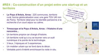 #RE4 : Co-construction d’un projet entre une start-up et un
territoire
•  Le Pays d’Artois, Arras : 225 communes, territoire
rural, bonne géolocalisation avec une gare TGV (40 min
de Paris). Territoire idéal pour la clientèle parisienne à la
recherche d’un court séjour au calme.
•  Timescope et le Pays d’Artois, Arras : l’histoire d’une
rencontre...
-  Un territoire propice car chargé d’histoire.
-  Un territoire rural qui a su se tourner vers un outil
numérique à la pointe de la technologie.
-  3 lieux, 3 époques et 3 experiences.
-  Un mobilier urbain qui se fond dans le décor.
-  Véritable point d’intérêt enrichissant la visite in situ.
Déjà + 10 000 voyages
dans le temps en Pays
d’Artois et un taux de
satisfaction utilisateur > à97 % !
 