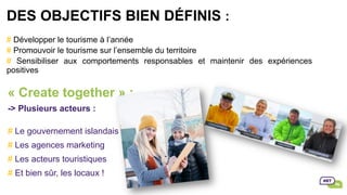 DES OBJECTIFS BIEN DÉFINIS :
# Développer le tourisme à l’année
# Promouvoir le tourisme sur l’ensemble du territoire
# Sensibiliser aux comportements responsables et maintenir des expériences
positives
« Create together » :
-> Plusieurs acteurs :
# Le gouvernement islandais
# Les agences marketing
# Les acteurs touristiques
# Et bien sûr, les locaux !
 