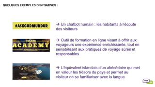 QUELQUES EXEMPLES D’INITIATIVES :
																														
	
	
	
à Un chatbot humain : les habitants à l’écoute
des visiteurs
à Outil de formation en ligne visant à offrir aux
voyageurs une expérience enrichissante, tout en
sensibilisant aux pratiques de voyage sûres et
responsables
à L’équivalent islandais d’un abécédaire qui met
en valeur les trésors du pays et permet au
visiteur de se familiariser avec la langue
 