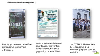 Quelques actions stratégiques :
Les coups de cœur des offices
de tourisme réunionnais :
« Fonker ».
Osez la commercialisation
pour booster les ventes.
Partenariat Public-Privé
gagnant pour le territoire.
Les ETRUN : Rencontres
du E-Tourisme à La
Réunion. gagnant pour le
territoire.
 