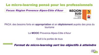 Le micro-learning pensé pour les professionnels
PACA: des besoins forts en appropriation et en déploiement auprès des pros du
tourisme
Le MOOC Provence Alpes-Côte d’Azur
Outil à la portée de tous
Format du micro-learning sert les objectifs à atteindre
Focus: Région Provence Alpes-Côte d’Azur
 