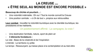 LA CREUSE …
« ÊTRE SEUL AU MONDE EST ENCORE POSSIBLE »
Beaucoup de clichés et pourtant... :
•  Une notoriété indéniable : Eh oui ! Tout le monde connaît la Creuse
•  Une position centrale : « à 3h de tout », propice aux retrouvailles
Leur combat : travailler la notoriété touristique avec la clientèle touristique, les
prestataires et les habitants.
Un positionnement affirmé : La campagne, la vraie !
-  Une destination familiale, nature, sport de plein air
-  3 éléments fondateurs :
Le vide : Base de la créativité et de l’inspiration
L’intimité : Le territoire s’y prête
Le temps : Ressourçant, qui laisse place à la contemplation et au bien-être
 