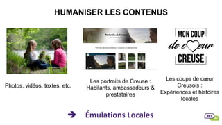 HUMANISER LES CONTENUS
è Émulations	Locales	
Photos, vidéos, textes, etc.
Les portraits de Creuse :
Habitants, ambassadeurs &
prestataires
Les coups de cœur
Creusois :
Expériences et histoires
locales
 