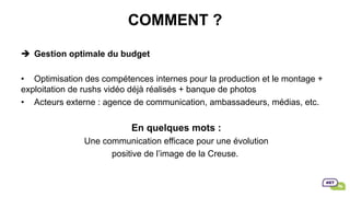 COMMENT ?
è  Gestion optimale du budget
•  Optimisation des compétences internes pour la production et le montage +
exploitation de rushs vidéo déjà réalisés + banque de photos
•  Acteurs externe : agence de communication, ambassadeurs, médias, etc.
En quelques mots :
Une communication efficace pour une évolution
positive de l’image de la Creuse.
 