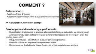 COMMENT ?
Collaboration :
- Avec Léon Travel & Tourism
- Avec les élus (participation active et subventions conséquentes)
è  Coopération, entente et partage
Développement d’une boutique performante:
-  Relocalisation stratégique de la structure (place centrale face à la cathédrale, rue commerçante)
-  Aménagement du local : collaboration avec le merchandiser (design de la boutique + choix des
produits locaux, etc.)
-  Inauguration réussie : objectif atteint avec 350 personnes présentes
-  Un chiffre d’affaire en augmentation depuis le lancement
-  Reconnaissance des habitants, des professionnels et des associations du territoire
 