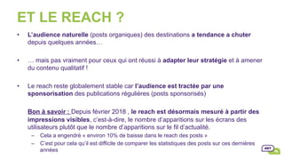 ET LE REACH ?
•  L’audience naturelle (posts organiques) des destinations a tendance a chuter
depuis quelques années…
•  … mais pas vraiment pour ceux qui ont réussi à adapter leur stratégie et à amener
du contenu qualitatif !
•  Le reach reste globalement stable car l’audience est tractée par une
sponsorisation des publications régulières (posts sponsorisés)
Bon à savoir : Depuis février 2018 , le reach est désormais mesuré à partir des
impressions visibles, c’est-à-dire, le nombre d’apparitions sur les écrans des
utilisateurs plutôt que le nombre d’apparitions sur le fil d’actualité.
–  Cela a engendré « environ 10% de baisse dans le reach des posts »
–  C’est pour cela qu’il est difficile de comparer les statistiques des posts sur ces dernières
années
 