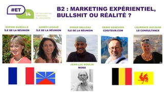B2 : MARKETING EXPÉRIENTIEL,
BULLSHIT OU RÉALITÉ ?
AGNÈS LAVAUD
ÎLE DE LA RÉUNION	
DENIS GENEVOIS
COGITEUR.COM	
JEAN-LUC BOULIN
MONA	
DIDIER DALLEAU
ÎLE DE LA RÉUNION	
SOPHIE DURVILLE
ÎLE DE LA RÉUNION	
LAURENCE DOCQUIR
LD CONSULTANCE	
 