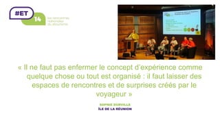 « Il ne faut pas enfermer le concept d’expérience comme
quelque chose ou tout est organisé : il faut laisser des
espaces de rencontres et de surprises créés par le
voyageur »
SOPHIE DURVILLE
ÎLE DE LA RÉUNION	
 