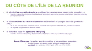 DU CÔTE DE L’ÎLE DE LA REUNION
…•  Ils stimulent les sens et les émotions en utilisant leurs atouts (nature, gastronomie, population…)
–  Exemple : proposer des activités qui utilisent les 5 sens, faire goûter la gastronomie, rencontres entre habitants et touristes, profiter des
paysages exceptionnels…
•  Ils placent l’humain au cœur de la démarche expérientielle : le voyageur passe de spectateur à
acteur
–  On fait vivre aux visiteurs des expériences uniques : écouter de la musique dans un tunnel de lave, connaître les traditions, …
–  On engage le voyageur dans une démarche positive.
•  Ils mettent en place des opérations retargeting
–  Exemple : un ananas victoria envoyé directement dans votre boite aux lettres pour susciter l’envie du voyage.
Leurs différences : le contact avec la population et les prestations proposées.
–  98% des voyageurs sont satisfaits voir très satisfaits de leur séjour sur l’île.
–  Leur objectif : faire que chaque visiteur reparte de l’île avec un lien durable.
 