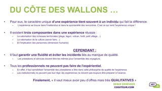 DU CÔTE DES WALLONS …
•  Pour eux, le caractère unique d’une expérience tient souvent à un individu qui fait la différence.
–  L’expérience se trouve dans l’inattendue et dans la spontanéité des rencontres. C’est ce qui rend l’expérience unique !
•  Il existent trois composantes dans une expérience réussie :
–  La valorisation des richesses territoriales (plage, lagon, volcan, forêt, petit village…)
–  La valorisation de la culture (savoir faire…)
–  Et l’implication des personnes (dimension humaine)
CEPENDANT :
•  Il faut garantir une fluidité et éviter les incidents liés au manque de qualité.
–  Les prestations et services doivent être les mêmes pour l’ensemble des voyageurs.
•  Tous les professionnels ne peuvent pas faire de l’expérientiel.
–  En effet, il faut sensibiliser l’ensemble des prestataires a être dans cette philosophie de qualité de l’expérience.
–  Les institutionnels ne peuvent pas tout régir, les expériences ne doivent pas toujours être préparer à l’avance.
Finalement, « il vaut mieux avoir peu d’offres mais très QUALITATIVES »
DENIS GENEVOIS
COGITEUR.COM	
 