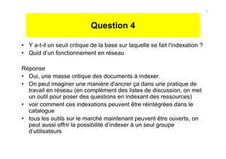 Question 4
• Y a-t-il un seuil critique de la base sur laquelle se fait l'indexation ?
• Quid d’un fonctionnement en réseau
Réponse
• Oui, une masse critique des documents à indexer.
• On peut imaginer une manière d'ancrer ça dans une pratique de
travail en réseau (en complément des listes de discussion, on met
un outil pour poser des questions en indexant des ressources)
• voir comment ces indexations peuvent être réintégrées dans le
catalogue
• tous les outils sur le marché maintenant peuvent être ouverts, on
peut aussi offrir la possibilité d’indexer à un seul groupe
d’utilisateurs
4
 