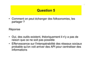 Question 5
• Comment on peut échanger des folksonomies, les
partager ?
Réponse
• Oui, des outils existent, théoriquement il n'y a pas de
raison que ce ne soit pas possible
• Effervescence sur l'interopérabilité des réseaux sociaux
probable qu'on voit arriver des API pour centraliser des
informations
5
 