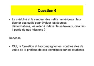 Question 6
• La crédulité et la candeur des natifs numériques : leur
donner des outils pour évaluer les sources
d’informations, les aider à indexer leurs travaux, cela fait-
il partie de nos missions ?
Réponse
• OUI, la formation et l’accompagnement sont les clés de
voûte de la pratique de ces techniques par les étudiants
6
 