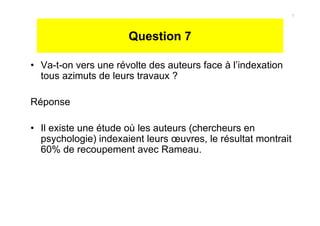 Question 7
• Va-t-on vers une révolte des auteurs face à l’indexation
tous azimuts de leurs travaux ?
Réponse
• Il existe une étude où les auteurs (chercheurs en
psychologie) indexaient leurs œuvres, le résultat montrait
60% de recoupement avec Rameau.
7
 