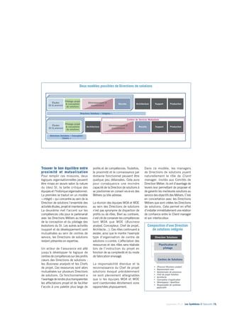 18 
Les DS – 2 natures d’activités / 2 orientations pour les Directions de Solutions : un 
modèle intégré, ou centré sur la Direction de projet métiers 
Les DS – structure type d’une DS / d’un CS 
CCeenntrteres dSeolSuotilountisons 
Septembre 2014 - Les Synthèses © Solucom 15• 
Deux modèles possibles de Directions de solutions 
Trouver le bon équilibre entre 
proximité et mutualisation 
Pour remplir ces missions, deux 
logiques organisationnelles peuvent 
être mises en oeuvre selon la nature 
du (des) SI, la taille critique des 
équipes et l’historique organisationnel. 
La première se traduit en un modèle 
« intégré » qui concentre au sein de la 
Direction de solutions l’ensemble des 
activités études, projet et maintenance. 
La deuxième met l’accent sur les 
compétences clés pour le partenariat 
avec les Directions Métiers au travers 
de la conception et du pilotage des 
évolutions du SI. Les autres activités 
(support et de développement) sont 
mutualisées au sein de centres de 
service, les Directions de solutions 
restant présentes en expertise. 
Un acteur de l’assurance est allé 
jusqu’à développer la logique de 
centres de compétences sur des profils 
coeurs des Directions de solutions : 
les Business analysts et les Chefs 
de projet. Ces ressources sont alors 
mutualisées sur plusieurs Directions 
de solutions. Ce fonctionnement a 
l’avantage de rendre plus transparentes 
les affectations projet et de faciliter 
l’accès à une palette plus large de 
Centres de Services Mutualisés 
profils et de compétences. Toutefois, 
la proximité et la connaissance par 
domaine fonctionnel peuvent être 
quelque peu délaissées. Cela aura 
pour conséquence une moindre 
capacité de la Direction de solutions à 
se positionner en conseil vis-à-vis des 
Métiers qu’elle adresse. 
La réunion des équipes MOA et MOE 
au sein des Directions de solutions 
n’est pas synonyme de disparition de 
profils ou de rôles. Bien au contraire, 
il est clé de conserver les compétences 
tant MOA que MOE (Business 
analyst, Concepteur, Chef de projet, 
Architecte…). Ces rôles continuent à 
exister, ainsi que le montre l’exemple 
type d’organisation de centre de 
solutions ci-contre. L’affectation des 
ressources et des rôles sera réalisée 
lors de l’instruction du projet en 
fonction de sa complexité et du mode 
de fabrication envisagé. 
La responsabilité étendue et la 
reconnaissance du Chef de projet 
solutions évoqué précédemment 
ne sont pleinement atteignables 
que si les équipes MOA et MOE 
sont coordonnées étroitement voire 
rapprochées physiquement. 
Dans ce modèle, les managers 
de Directions de solutions jouent 
naturellement le rôle de Client 
manager. Invités aux Comités de 
Direction Métier, ils ont d’avantage de 
leviers leur permettant de proposer et 
de garantir les meilleures solutions au 
service des objectifs des Métiers. C’est 
en concertation avec les Directions 
Métiers que sont créées les Directions 
de solutions. Cela permet en effet 
d’installer immédiatement une relation 
de confiance entre le Client manager 
et son interlocuteur. 
Directions Solutions « Conception- 
Centric » 
Directions Solutions « Intégrées » 
Développement et 
maintenance 
Recette 
Support Production 
Support Production 
Études 
(SI & process) 
Recette 
Pilotage projet 
& conception 
de solutions 
Études 
(SI & process) 
Pilotage projet 
& conception 
de solutions 
Développement et 
maintenance 
Architecture 
Architecture 
Composition d’une Direction 
de solutions intégrée 
Direction Solutions 
Planification et 
pilotage 
Centre Solutions 
 (Process) Business analyst 
 Representant user 
 Gestionnaire de processus 
 Chef de projet Solution 
 Architecte 
 Concepteur d’application 
 Développeur / Qualifieur 
 Responsable de systèmes 
applicatifs 
 