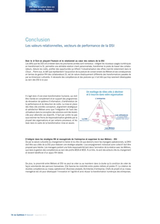 DSI, osez la rupture dans vos 
relations avec les Métiers ! 
Conclusion 
Les valeurs relationnelles, vecteurs de performance de la DSI 
Oser le U-Turn en plaçant l’humain et le relationnel au coeur des valeurs de la DSI......................................... 
Les défis que les DSI ont à relever dans les prochaines années sont nombreux : intégrer les nouveaux usages numériques 
en transformant le SI, permettre une véritable relation client personnalisée, transformer le poste de travail des collabo-rateurs, 
réduire les coûts, profiter des opportunités qu’offrent l’industrialisation des offres marché notamment dans le 
Cloud… Parmi eux, le défi que représentent l’acquisition de la posture de conseil envers les Métiers et ses conséquences 
en termes de gestion RH des collaborateurs SI, est de nature drastiquement différente des transformations passées de 
par sa dimension culturelle. Il nécessite des compétences et des postures qui n’ont été que trop rarement développées 
au sein des DSI à ce jour. 
Il s’agit donc d’une vraie transformation humaine, qui doit 
être menée en complément et en support des programmes 
de rénovation de système d’information, d’amélioration de 
la performance et de réduction de coûts. La mise en place 
des rôles clés orientés conception, alignement stratégique 
et satisfaction Métiers ainsi que l’intégration de l’avis des 
utilisateurs dans la conception des solutions sont des leviers 
clés pour atteindre ces objectifs. Il faut par contre ne pas 
sous-estimer les freins de responsabilisation générés par la 
plupart des organisations et par certains processus, et les 
lever dans le cadre de la transformation mise en oeuvre. 
S’intégrer dans les stratégies RH et managériale de l’entreprise et supprimer le mur Métiers - DSI.................... 
De par la nature culturelle du changement à mener et du rôle clé que devront y tenir les managers opérationnels, la DRH 
doit être aux côtés de la DSI pour élaborer une stratégie adaptée. L’accompagnement individuel voire collectif doit être 
proposé sans hésiter. Les managers portent une forte responsabilité tant dans l’animation de la relation avec les Métiers, 
que dans la gestion des compétences au sein des profils MOA et MOE. À ce titre, ils sont des acteurs clés du changement 
et doivent bénéficier d’un appui RH dédié. 
De plus, la proximité entre Métiers et DSI ne peut se créer ou se maintenir dans la durée qu’à condition de créer de 
façon volontariste des parcours transverses. Elle favorise les mobilités entre postes métiers et postes IT. La création de 
doubles compétences au niveau opérationnel (Business analysts, Architectes d’entreprise, Chefs de projet) et au niveau 
managérial est clé pour développer l’innovation et l’agilité et ainsi réussir la transformation numérique des entreprises. 
18• Les Synthèses © Solucom - Septembre 2014 
Un maillage de rôles clés à décliner 
et à inscrire dans votre organisation 
23 
Key user 
Client 
manager 
Chef de projet 
Solution Business 
process 
owner 
Architecte 
d’entreprise 
La DSI 
Offreur des services 
Les Métiers 
Les donneurs d’ordres 
Les utilisateurs 
Les employés (B2B2E) 
ou les clients finaux utilisant les 
applications / offres / services 
L’entreprise 
Représentant 
user 
Business 
analyst 
 