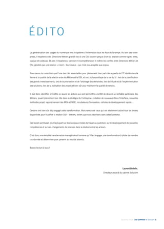 Septembre 2014 - Les Synthèses © Solucom 3• 
ÉDITO 
La généralisation des usages du numérique met le système d’information sous les feux de la rampe. Au sein des entre-prises, 
l’impatience des Directions Métiers grandit face à une DSI souvent perçue à tort ou à raison comme rigide, lente, 
opaque et coûteuse. Et avec l’impatience, viennent l’incompréhension et même les conflits entre Directions Métiers et 
DSI, générés par une relation « client – fournisseur » qui n’est plus adaptée aux enjeux. 
Nous avons la conviction que l’une des clés essentielles pour pleinement tirer parti des apports de l’IT réside dans la 
forme et la qualité de la relation entre les Métiers et la DSI, et ceci à chaque étape de la vie du SI : lors de la planification 
des grands investissements, lors de la priorisation et de l’arbitrage des demandes, lors de l’étude et de l’expérimentation 
des solutions, lors de la réalisation des projets et bien sûr pour maintenir la qualité de service. 
Il faut donc identifier et mettre en oeuvre les actions qui vont permettre à la DSI de devenir un véritable partenaire des 
Métiers, jouant pleinement son rôle dans la stratégie de l’entreprise : création de nouveaux rôles d’interface, nouvelles 
méthodes projet, rapprochement des MOA et MOE, incubateurs d’innovation, cellules de développement rapide… 
Certains ont bien sûr déjà engagé cette transformation. Mais rares sont ceux qui ont réellement activé tous les leviers 
disponibles pour fluidifier la relation DSI – Métiers, leviers que nous décrivons dans cette Synthèse. 
Ces leviers sont basés pour la plupart sur des nouveaux modes de travail au quotidien, sur le développement de nouvelles 
compétences et sur des changements de postures dans la relation entre les acteurs. 
C’est donc une véritable transformation managériale et humaine qu’il faut engager, une transformation à piloter de manière 
coordonnée et déterminée pour parvenir au résultat attendu. 
Bonne lecture à tous ! 
Laurent Bellefin, 
Directeur associé du cabinet Solucom 
 