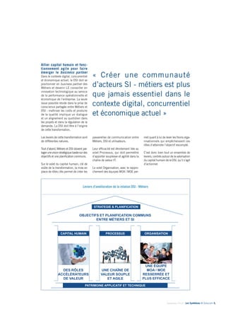 « Créer une communauté 
d’acteurs SI - métiers est plus 
que jamais essentiel dans le 
contexte digital, concurrentiel 
et économique actuel » 
Septembre 2014 - Les Synthèses © Solucom 5• 
passerelles de communication entre 
Métiers, DSI et utilisateurs. 
Leur efficacité est étroitement liée au 
volet Processus, qui doit permettre 
d’apporter souplesse et agilité dans la 
chaîne de valeur IT. 
Le volet Organisation, avec le rappro-chement 
des équipes MOA / MOE per- 
Allier capital humain et fonc-tionnement 
agile pour faire 
émerger le business partner 
Dans le contexte digital, concurrentiel 
et économique actuel, la DSI doit se 
positionner en business partner des 
Métiers et devenir LE conseiller en 
innovation technologique au service 
de la performance opérationnelle et 
économique de l’entreprise. La seule 
issue possible réside dans la prise de 
conscience partagée entre Métiers et 
DSI : maîtriser les coûts et produire 
de la qualité implique un dialogue 
et un alignement au quotidien dans 
les projets et dans la régulation de la 
demande. La DSI doit être à l’origine 
de cette transformation. 
Les leviers de cette transformation sont 
de différentes natures. 
Tout d’abord, Métiers et DSI doivent par-tager 
une vision stratégique basée sur des 
objectifs et une planification communs. 
Sur le volet du capital humain, clé de 
voûte de la transformation, la mise en 
place de rôles clés permet de créer les 
met quant à lui de lever les freins orga-nisationnels 
qui empêcheraient ces 
rôles d’atteindre l’objectif escompté. 
C’est donc bien tout un ensemble de 
leviers, centrés autour de la valorisation 
du capital humain de la DSI, qu’il s’agit 
d’actionner. 
Leviers d’amélioration de la relation DSI - Métiers 
1 
Temple grec 
STRATEGIE & PLANIFICATION 
OBJECTIFS ET PLANIFICATION COMMUNS 
ENTRE MÉTIERS ET SI 
CAPITAL HUMAIN PROCESSUS 
ORGANISATION 
PATRIMOINE APPLICATIF ET TECHNIQUE 
DES RÔLES 
ACCÉLÉRATEURS 
DE VALEUR 
UNE CHAÎNE DE 
VALEUR SOUPLE 
ET AGILE 
UNE ÉQUIPE 
MOA / MOE 
RESSERRÉE ET 
PLUS EFFICACE 
 