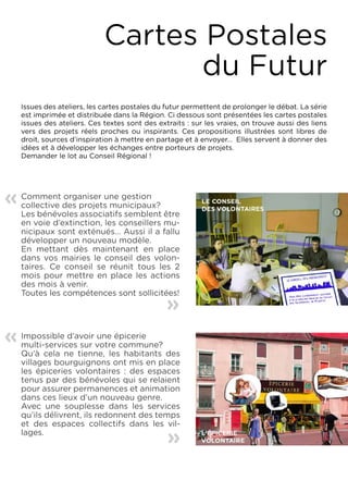 Cartes Postales
                                    du Futur
    Issues des ateliers, les cartes postales du futur permettent de prolonger le débat. La série
    est imprimée et distribuée dans la Région. Ci dessous sont présentées les cartes postales
    issues des ateliers. Ces textes sont des extraits : sur les vraies, on trouve aussi des liens
    vers des projets réels proches ou inspirants. Ces propositions illustrées sont libres de
    droit, sources d’inspiration à mettre en partage et à envoyer... Elles servent à donner des
    idées et à développer les échanges entre porteurs de projets.
    Demander le lot au Conseil Régional !




«   Comment organiser une gestion
    collective des projets municipaux?
    Les bénévoles associatifs semblent être
    en voie d’extinction, les conseillers mu-
    nicipaux sont exténués... Aussi il a fallu
    développer un nouveau modèle.
    En mettant dès maintenant en place
    dans vos mairies le conseil des volon-
    taires. Ce conseil se réunit tous les 2
    mois pour mettre en place les actions
    des mois à venir.
    Toutes les compétences sont sollicitées!    «

«   Impossible d’avoir une épicerie
    multi-services sur votre commune?
    Qu’à cela ne tienne, les habitants des
    villages bourguignons ont mis en place
    les épiceries volontaires : des espaces
    tenus par des bénévoles qui se relaient
    pour assurer permanences et animation
    dans ces lieux d’un nouveau genre.
    Avec une souplesse dans les services
    qu’ils délivrent, ils redonnent des temps
    et des espaces collectifs dans les vil-
    lages.                                      «
 