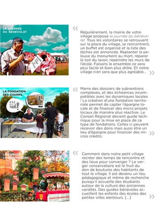 «   Régulièrement, la mairie de votre
    village propose la journée du bénévo-
    lat. Tous les volontaires se retrouvent
    sur la place du village, se rencontrent,
    un buffet est organisé et la liste des
    tâches est annoncée. Replanter la pe-
    louse du monument au mort, réparer
    le toit du lavoir, repeindre les murs de
    l’école. Faisons le ensemble ce sera
    plus facile et bien plus drôle. Et notre «
    village n’en sera que plus agréable...




«   Marre des dossiers de subventions
    complexes, et des échéances incom-
    patibles avec les dynamiques locales
    ! La création d’une fondation territo-
    riale permet de capter l’épargne lo-
    cale et de financer des micro projets
    locaux de manière plus réactive. Le
    Conseil Régional devient guide tech-
    nique pour la mise en place de ce
    type de fondations. Celles ci peuvent
    recevoir des dons mais aussi être un     «
    lieu d’épargne pour financer des mi-
    cros crédits.



«   Comment dans notre petit village
    recréer des temps de rencontre et
    des lieux pour converger ? Le ver-
    ger conservatoire est le fruit du
    don de boutures des habitants de
    tout le village. Il est devenu un lieu
    pédagogique et même de recherche
    puisqu’il accueille des étudiants
    autour de la culture des anciennes
    variétés. Des guides bénévoles ac-
    cueillent les enfants des écoles des     «
    petites villes alentours. [...]
 