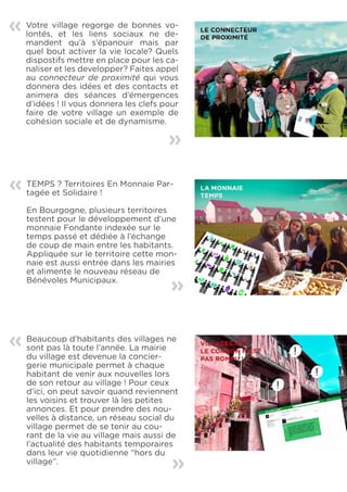 «   Votre village regorge de bonnes vo-
    lontés, et les liens sociaux ne de-
    mandent qu’à s’épanouir mais par
    quel bout activer la vie locale? Quels
    dispostifs mettre en place pour les ca-
    naliser et les developper? Faites appel
    au connecteur de proximité qui vous
    donnera des idées et des contacts et
    animera des séances d’émergences
    d’idées ! Il vous donnera les clefs pour
    faire de votre village un exemple de
    cohésion sociale et de dynamisme.
                                         «

«   TEMPS ? Territoires En Monnaie Par-
    tagée et Solidaire !

    En Bourgogne, plusieurs territoires
    testent pour le développement d’une
    monnaie Fondante indexée sur le
    temps passé et dédiée à l’échange
    de coup de main entre les habitants.
    Appliquée sur le territoire cette mon-
    naie est aussi entrée dans les mairies
    et alimente le nouveau réseau de
    Bénévoles Municipaux.                «


«   Beaucoup d’habitants des villages ne
    sont pas là toute l’année. La mairie
    du village est devenue la concier-
    gerie municipale permet à chaque
    habitant de venir aux nouvelles lors
    de son retour au village ! Pour ceux
    d’ici, on peut savoir quand reviennent
    les voisins et trouver là les petites
    annonces. Et pour prendre des nou-
    velles à distance, un réseau social du
    village permet de se tenir au cou-
    rant de la vie au village mais aussi de
    l’actualité des habitants temporaires
    dans leur vie quotidienne “hors du    «
    village”.
 