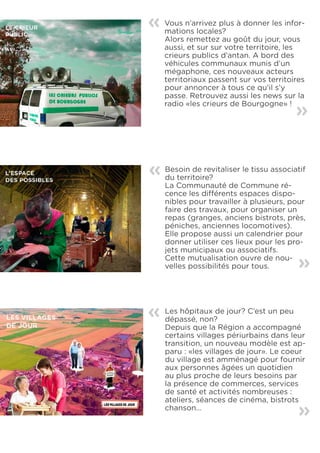 «   Vous n’arrivez plus à donner les infor-
    mations locales?
    Alors remettez au goût du jour, vous
    aussi, et sur sur votre territoire, les
    crieurs publics d’antan. A bord des
    véhicules communaux munis d’un
    mégaphone, ces nouveaux acteurs
    territoriaux passent sur vos territoires
    pour annoncer à tous ce qu’il s’y
    passe. Retrouvez aussi les news sur la
    radio «les crieurs de Bourgogne» !    «


«   Besoin de revitaliser le tissu associatif
    du territoire?
    La Communauté de Commune ré-
    cence les différents espaces dispo-
    nibles pour travailler à plusieurs, pour
    faire des travaux, pour organiser un
    repas (granges, anciens bistrots, près,
    péniches, anciennes locomotives).
    Elle propose aussi un calendrier pour
    donner utiliser ces lieux pour les pro-
    jets municipaux ou associatifs.
    Cette mutualisation ouvre de nou-     «
    velles possibilités pour tous.




«   Les hôpitaux de jour? C’est un peu
    dépassé, non?
    Depuis que la Région a accompagné
    certains villages périurbains dans leur
    transition, un nouveau modèle est ap-
    paru : «les villages de jour». Le coeur
    du village est amménagé pour fournir
    aux personnes âgées un quotidien
    au plus proche de leurs besoins par
    la présence de commerces, services
    de santé et activités nombreuses :
    ateliers, séances de cinéma, bistrots
    chanson...
                                          «
 