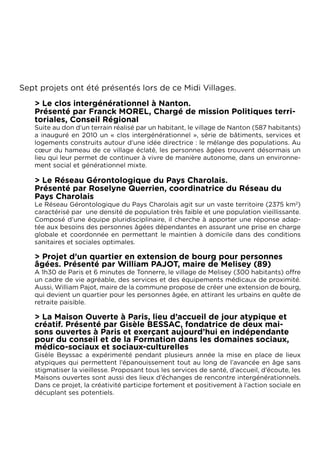 Sept projets ont été présentés lors de ce Midi Villages.
   > Le clos intergénérationnel à Nanton.
   Présenté par Franck MOREL, Chargé de mission Politiques terri-
   toriales, Conseil Régional
   Suite au don d’un terrain réalisé par un habitant, le village de Nanton (587 habitants)
   a inauguré en 2010 un « clos intergénérationnel », série de bâtiments, services et
   logements construits autour d’une idée directrice : le mélange des populations. Au
   cœur du hameau de ce village éclaté, les personnes âgées trouvent désormais un
   lieu qui leur permet de continuer à vivre de manière autonome, dans un environne-
   ment social et générationnel mixte.

   > Le Réseau Gérontologique du Pays Charolais.
   Présenté par Roselyne Querrien, coordinatrice du Réseau du
   Pays Charolais
   Le Réseau Gérontologique du Pays Charolais agit sur un vaste territoire (2375 km2)
   caractérisé par  une densité de population très faible et une population vieillissante.
   Composé d’une équipe pluridisciplinaire, il cherche à apporter une réponse adap-
   tée aux besoins des personnes âgées dépendantes en assurant une prise en charge
   globale et coordonnée en permettant le maintien à domicile dans des conditions
   sanitaires et sociales optimales.

   > Projet d’un quartier en extension de bourg pour personnes
   âgées. Présenté par William PAJOT, maire de Melisey (89)
   A 1h30 de Paris et 6 minutes de Tonnerre, le village de Melisey (300 habitants) offre
   un cadre de vie agréable, des services et des équipements médicaux de proximité.
   Aussi, William Pajot, maire de la commune propose de créer une extension de bourg,
   qui devient un quartier pour les personnes âgée, en attirant les urbains en quête de
   retraite paisible.

   > La Maison Ouverte à Paris, lieu d’accueil de jour atypique et
   créatif. Présenté par Gisèle BESSAC, fondatrice de deux mai-
   sons ouvertes à Paris et exerçant aujourd’hui en indépendante
   pour du conseil et de la Formation dans les domaines sociaux,
   médico-sociaux et sociaux-culturelles
   Gisèle Beyssac a expérimenté pendant plusieurs année la mise en place de lieux
   atypiques qui permettent l’épanouissement tout au long de l’avancée en âge sans
   stigmatiser la vieillesse. Proposant tous les services de santé, d’accueil, d’écoute, les
   Maisons ouvertes sont aussi des lieux d’échanges de rencontre intergénérationnels.
   Dans ce projet, la créativité participe fortement et positivement à l’action sociale en
   décuplant ses potentiels.
 