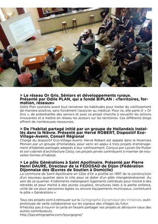 > Le réseau Or Gris. Séniors et développements ruraux.
Présenté par Odile PLAN, qui a fondé BIPLAN : «Territoires, for-
mation, réseaux»
Odile Plan souhaite avant tout renverser les habitudes pour traiter du vieillissement
de manière positive, sans forcément l’associer au médical. Pour ce, elle parle d’ « Or
Gris », de potentialités des seniors et avec ce projet cherche à recueillir les actions
innovantes et à mettre en réseau les acteurs sur les territoires. Ces différents blogs
offrent de nombreuses ressources.

> De l’habitat partagé initié par un groupe de Hollandais instal-
lés dans la Nièvre. Présenté par Hervé ROBERT, Dispositif Eco-
Village-Avenir, Conseil Régional
Chargé du dispositif Eco-Village-Avenir, Hervé Robert est appelé dans le Nivernais
Morvan par un groupe d’hollandais, pour venir en appui à trois projets d’aménage-
ment d’habitats partagés adaptés à leur vieillissement. Conçus par Levien De Putter
et son cabinet d’architecture Celzy, ces projets privés contribuent à inventer de nou-
velles formes d’habitat.

> Le pôle Générations à Saint Apollinaire. Présenté par Pierre
Henri DAURE, Directeur de la FEDOSAD de Dijon (Fédération
Dijonnaise des Œuvres de Soutien à Domicile)
La commune de Saint-Apollinaire en Côte d’Or a profité en 1997 de la construction
d’un nouveau quartier dans la ville pour se doter d’un pôle intergénérationnel. Au
sein de ce quartier, 4 bâtiments mélangeant logements (attribués pour moitié à des
retraités et pour moitié à des jeunes couples), structures liées à la petite enfance,
unité de vie pour personnes âgées ou encore équipements municipaux, constituent
le pôle « Générations ».
 
Tous ces projets sont à retrouver sur la Cartographie Dynamique des Initiatives, outil-
prototype de veille collaborative sur les signaux des villages du futur.
N’hésitez pas à nourrir la carte en faisant partager vos projets et découvrir ceux des
autres contributeurs.
http://ppcartographie.com/bourgogne/
 
