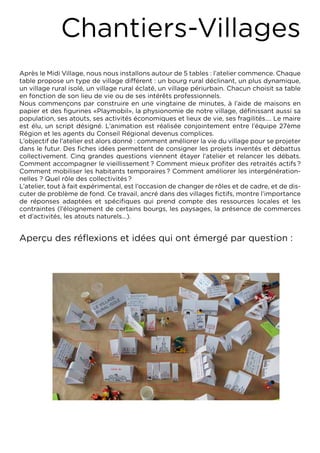 Chantiers-Villages
Après le Midi Village, nous nous installons autour de 5 tables : l’atelier commence. Chaque
table propose un type de village différent : un bourg rural déclinant, un plus dynamique,
un village rural isolé, un village rural éclaté, un village périurbain. Chacun choisit sa table
en fonction de son lieu de vie ou de ses intérêts professionnels.
Nous commençons par construire en une vingtaine de minutes, à l’aide de maisons en
papier et des figurines «Playmobil», la physionomie de notre village, définissant aussi sa
population, ses atouts, ses activités économiques et lieux de vie, ses fragilités…. Le maire
est élu, un script désigné. L’animation est réalisée conjointement entre l’équipe 27ème
Région et les agents du Conseil Régional devenus complices.
L’objectif de l’atelier est alors donné : comment améliorer la vie du village pour se projeter
dans le futur. Des fiches idées permettent de consigner les projets inventés et débattus
collectivement. Cinq grandes questions viennent étayer l’atelier et relancer les débats.
Comment accompagner le vieillissement ? Comment mieux profiter des retraités actifs ?
Comment mobiliser les habitants temporaires ? Comment améliorer les intergénération-
nelles ? Quel rôle des collectivités ?
L’atelier, tout à fait expérimental, est l’occasion de changer de rôles et de cadre, et de dis-
cuter de problème de fond. Ce travail, ancré dans des villages fictifs, montre l’importance
de réponses adaptées et spécifiques qui prend compte des ressources locales et les
contraintes (l’éloignement de certains bourgs, les paysages, la présence de commerces
et d’activités, les atouts naturels...).


Aperçu des réflexions et idées qui ont émergé par question :
 