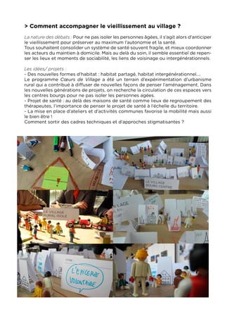 > Comment accompagner le vieillissement au village ?
La nature des débats : Pour ne pas isoler les personnes âgées, il s’agit alors d’anticiper
le vieillissement pour préserver au maximum l’autonomie et la santé.
Tous souhaitent consolider un système de santé souvent fragile, et mieux coordonner
les acteurs du maintien à domicile. Mais au delà du soin, il semble essentiel de repen-
ser les lieux et moments de sociabilité, les liens de voisinage ou intergénérationnels.

Les idées/ projets :
- Des nouvelles formes d’habitat : habitat partagé, habitat intergénérationnel....
Le programme Cœurs de Village a été un terrain d’expérimentation d’urbanisme
rural qui a contribué à diffuser de nouvelles façons de penser l’aménagement. Dans
les nouvelles générations de projets, on recherche la circulation de ces espaces vers
les centres bourgs pour ne pas isoler les personnes agées.
- Projet de santé : au delà des maisons de santé comme lieux de regroupement des
thérapeutes, l’importance de penser le projet de santé à l’échelle du territoire.
- La mise en place d’ateliers et d’activités communes favorise la mobilité mais aussi
le bien être !
Comment sortir des cadres techniques et d’approches stigmatisantes ?
 