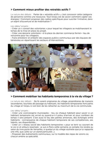 > Comment mieux profiter des retraités actifs ?
La nature des débats :  Parler de « retraités actifs », c’est concevoir cette catégorie
de personne comme une ressource. Tout l’enjeu est de savoir comment capter ces
énergies ! Comment proposer des cadres spécifiques pour susciter l’initiative, dans
un esprit d’ouverture et de mobilisation ?

Les idées/ projets :
- Créer un « conseil des volontaires » pour lequel les villageois se mobiliseraient le
temps de la mise en place du projet.
- Créer une épicerie volontaire —à la place du dernier commerce fermé— lieu de
rencontre pour les villageois.
- Faire entretenir et embellir des espaces publics communaux par des équipes de
bénévoles en répartissant les secteurs d’interventions.




> Comment mobiliser les habitants temporaires à la vie du village ?
La nature des débats :  Qu’ils soient originaires du village, propriétaires de maisons
secondaires, touristes de passage ou habituels, les habitants temporaires font partis
du village et l’enjeu ici est bien de les rattacher au maximum de la vie communale.

Les idées/ projets :
- Créer une «conciergerie municipale» : lieu où chaque habitant peut savoir si un
habitant temporaire est arrivé ou quand-a-t-il prévu d’arriver et pour combien de
temps il sera présent. C’est aussi le lieu des petites annonces, des échanges entre
habitants : connaissance de chaque habitant temporaire de ses compétences, ses
talents, ses disponibilités...
- Créer un « réseau social des habitants temporaires » pour se tenir au courant de
la vie ici et ailleurs (exemple : je suis à Paris cette semaine, je compte me rendre au
salon du livre porte de Versailles, si quelqu’un du village souhaite que je lui rapporte
une info, que j’aille sur un stand particulier…).
- Proposer des événements communaux, sur le modèle des repas de voisins où
chacun amène sa spécialité.
 