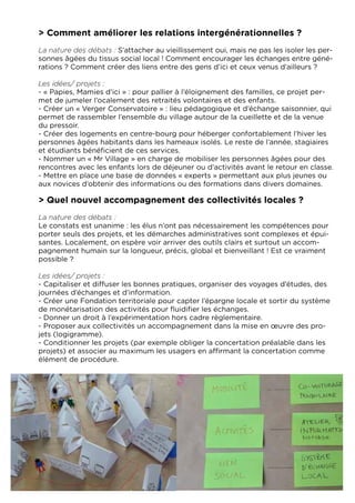 > Comment améliorer les relations intergénérationnelles ?
La nature des débats : S’attacher au vieillissement oui, mais ne pas les isoler les per-
sonnes âgées du tissus social local ! Comment encourager les échanges entre géné-
rations ? Comment créer des liens entre des gens d’ici et ceux venus d’ailleurs ?

Les idées/ projets :
- « Papies, Mamies d’ici » : pour pallier à l’éloignement des familles, ce projet per-
met de jumeler l’ocalement des retraités volontaires et des enfants.
- Créer un « Verger Conservatoire » : lieu pédagogique et d’échange saisonnier, qui
permet de rassembler l’ensemble du village autour de la cueillette et de la venue
du pressoir.
- Créer des logements en centre-bourg pour héberger confortablement l’hiver les
personnes âgées habitants dans les hameaux isolés. Le reste de l’année, stagiaires
et étudiants bénéficient de ces services.
- Nommer un « Mr Village » en charge de mobiliser les personnes âgées pour des
rencontres avec les enfants lors de déjeuner ou d’activités avant le retour en classe.
- Mettre en place une base de données « experts » permettant aux plus jeunes ou
aux novices d’obtenir des informations ou des formations dans divers domaines.

> Quel nouvel accompagnement des collectivités locales ?
La nature des débats :
Le constats est unanime : les élus n’ont pas nécessairement les compétences pour
porter seuls des projets, et les démarches administratives sont complexes et épui-
santes. Localement, on espère voir arriver des outils clairs et surtout un accom-
pagnement humain sur la longueur, précis, global et bienveillant ! Est ce vraiment
possible ?

Les idées/ projets :
- Capitaliser et diffuser les bonnes pratiques, organiser des voyages d’études, des
journées d’échanges et d’information.
- Créer une Fondation territoriale pour capter l’épargne locale et sortir du système
de monétarisation des activités pour fluidifier les échanges.
- Donner un droit à l’expérimentation hors cadre règlementaire.
- Proposer aux collectivités un accompagnement dans la mise en œuvre des pro-
jets (logigramme).
- Conditionner les projets (par exemple obliger la concertation préalable dans les
projets) et associer au maximum les usagers en affirmant la concertation comme
élément de procédure.
 